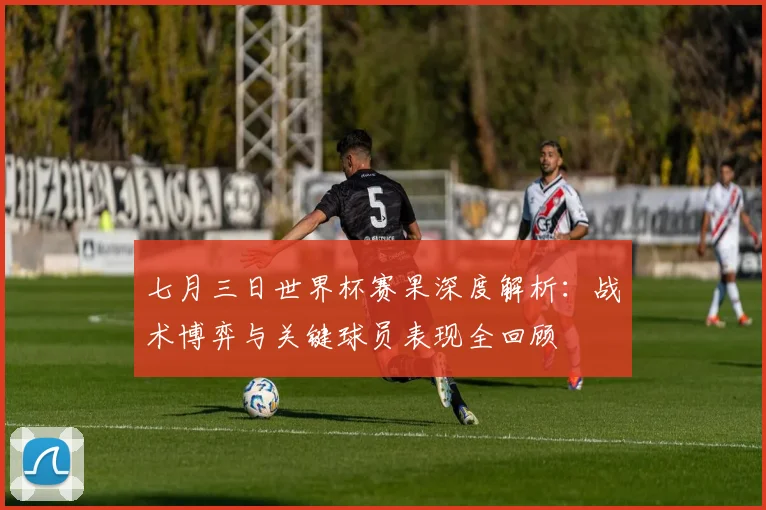 七月三日世界杯赛果深度解析：战术博弈与关键球员表现全回顾