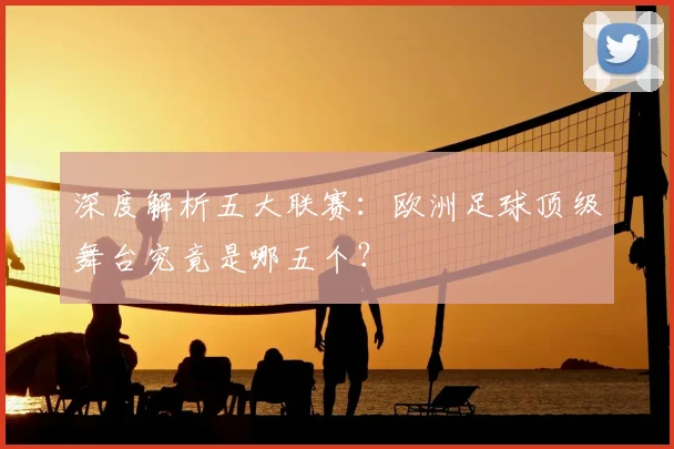 深度解析五大联赛：欧洲足球顶级舞台究竟是哪五个？