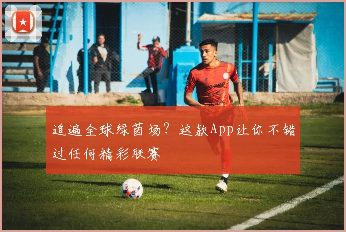追遍全球绿茵场?这款App让你不错过任何精彩联赛