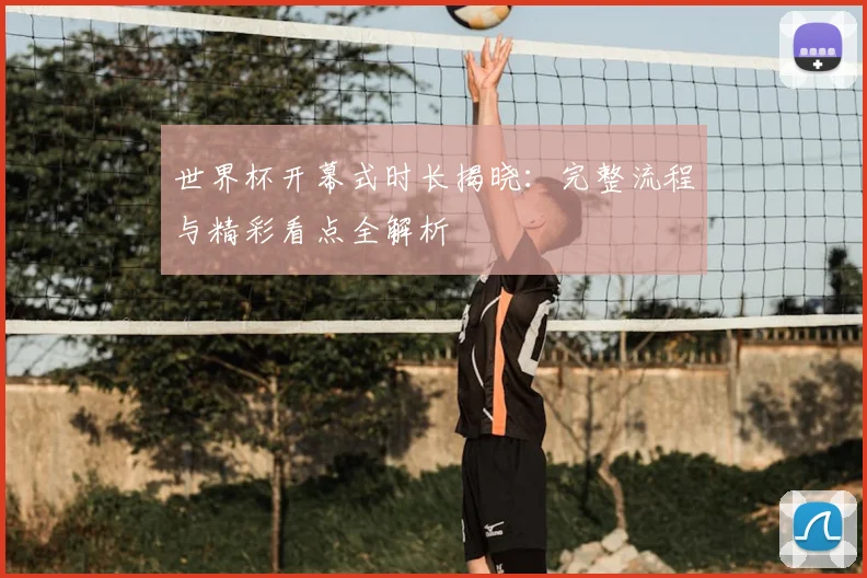 世界杯开幕式时长揭晓：完整流程与精彩看点全解析