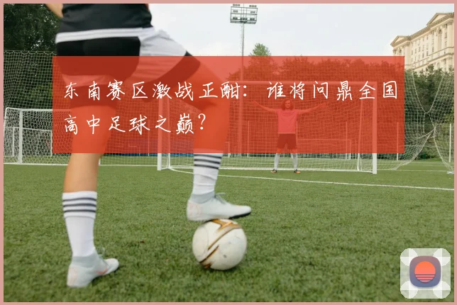 东南赛区激战正酣：谁将问鼎全国高中足球之巅？