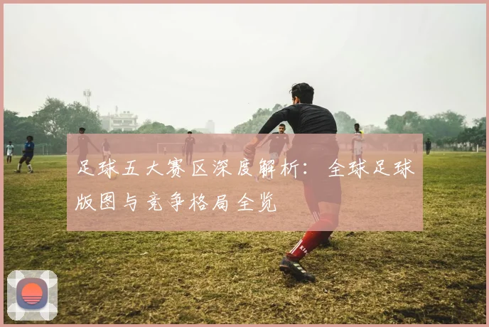 足球五大赛区深度解析:全球足球版图与竞争格局全览