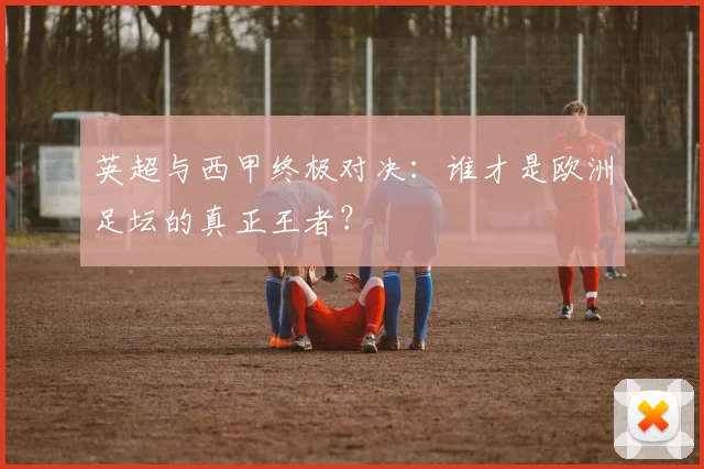 英超与西甲终极对决：谁才是欧洲足坛的真正王者？