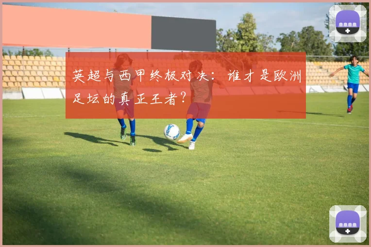 英超与西甲终极对决：谁才是欧洲足坛的真正王者？