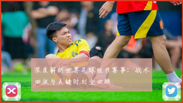 深度解析世界足球经典赛事:战术回放与关键时刻全回顾