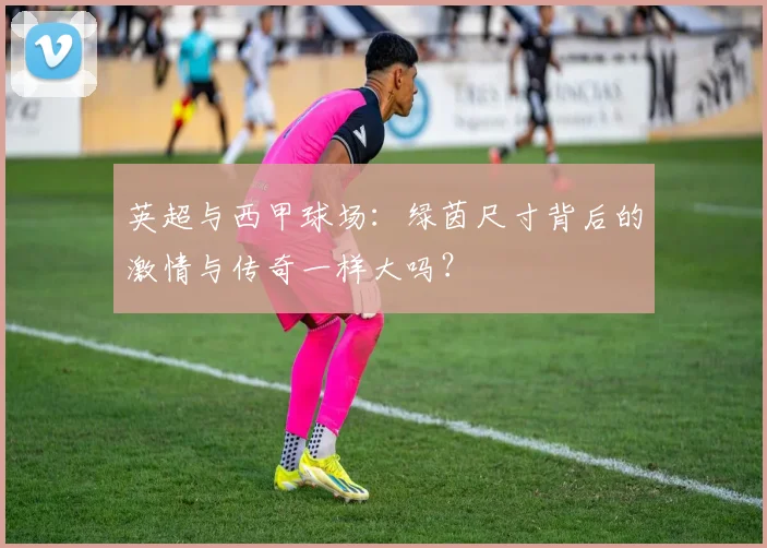 英超与西甲球场:绿茵尺寸背后的激情与传奇一样大吗?